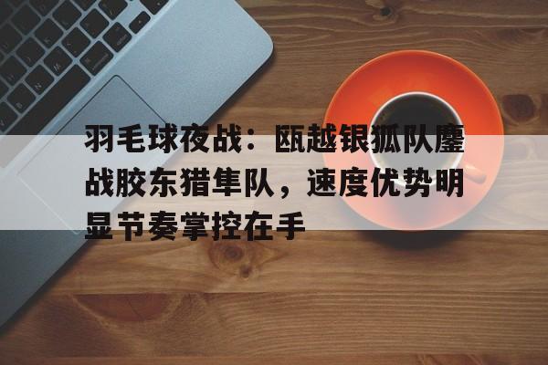 关于羽毛球夜战：瓯越银狐队鏖战胶东猎隼队，速度优势明显节奏掌控在手的信息